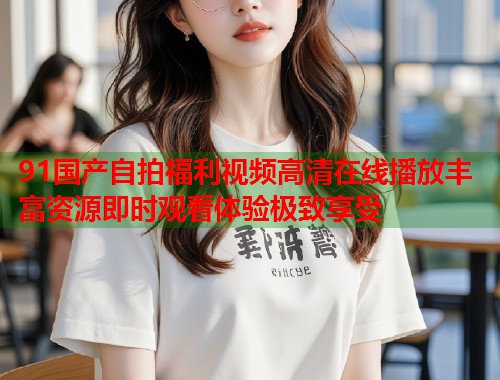 91国产自拍福利视频高清在线播放丰富资源即时观看体验极致享受