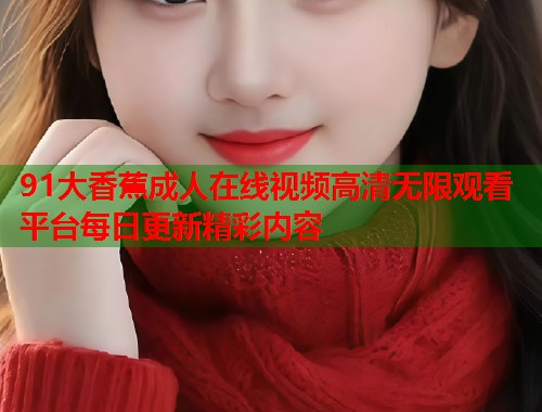 91大香蕉成人在线视频高清无限观看平台每日更新精彩内容