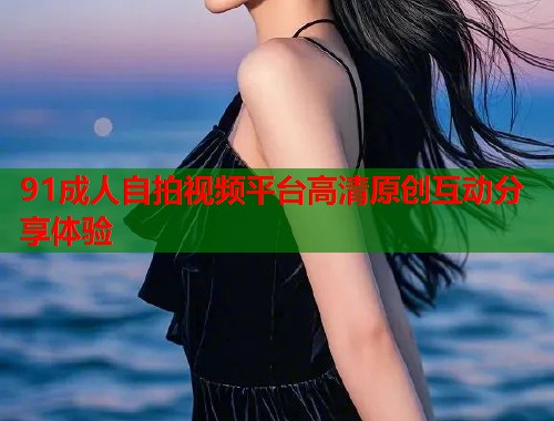 91成人自拍视频平台高清原创互动分享体验