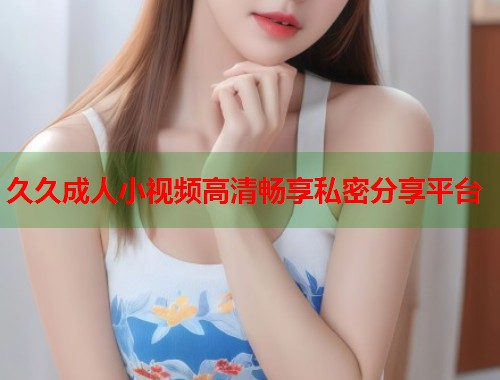 久久成人小视频高清畅享私密分享平台