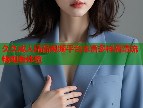 久久成人精品视频平台丰富多样高清流畅观看体验