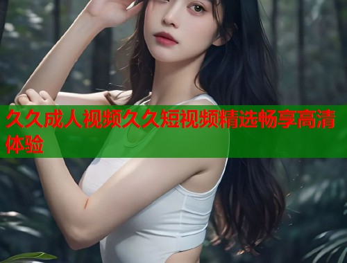 久久成人视频久久短视频精选畅享高清体验