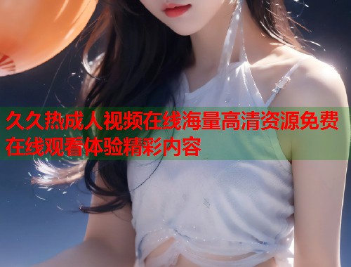 久久热成人视频在线海量高清资源免费在线观看体验精彩内容
