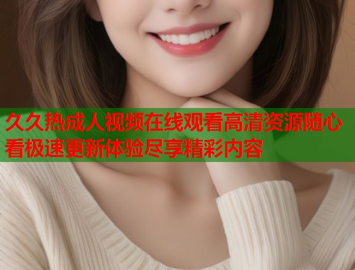 久久热成人视频在线观看高清资源随心看极速更新体验尽享精彩内容