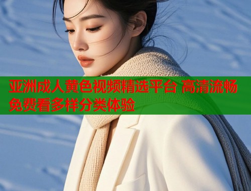 亚洲成人黄色视频精选平台 高清流畅免费看多样分类体验
