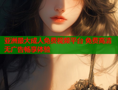 亚洲最大成人免费视频平台 免费高清无广告畅享体验