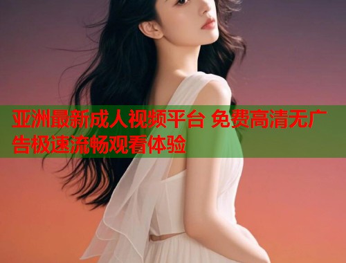 亚洲最新成人视频平台 免费高清无广告极速流畅观看体验
