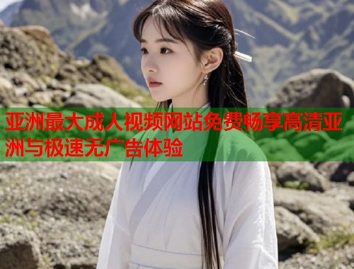 亚洲最大成人视频网站免费畅享高清亚洲与极速无广告体验