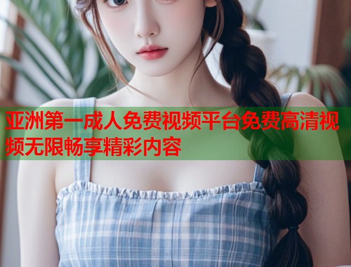 亚洲第一成人免费视频平台免费高清视频无限畅享精彩内容