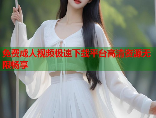 免费成人视频极速下载平台高清资源无限畅享