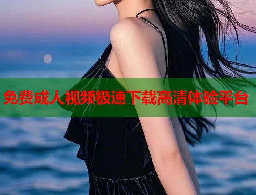 免费成人视频极速下载高清体验平台