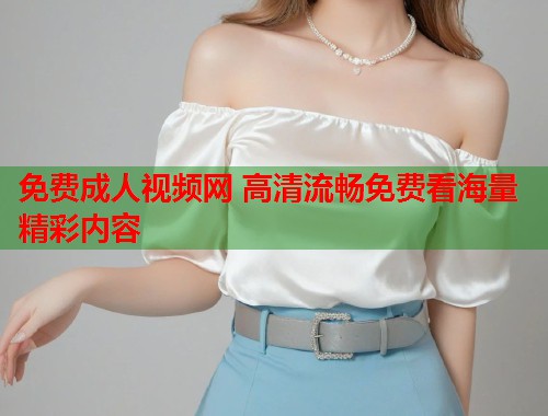 免费成人视频网 高清流畅免费看海量精彩内容