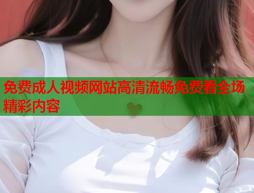 免费成人视频网站高清流畅免费看全场精彩内容