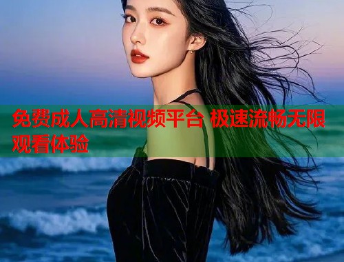 免费成人高清视频平台 极速流畅无限观看体验