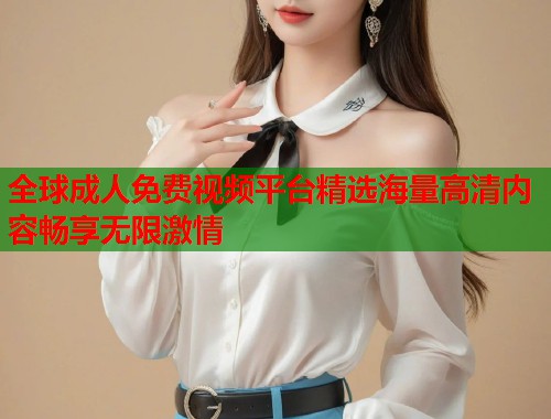 全球成人免费视频平台精选海量高清内容畅享无限激情