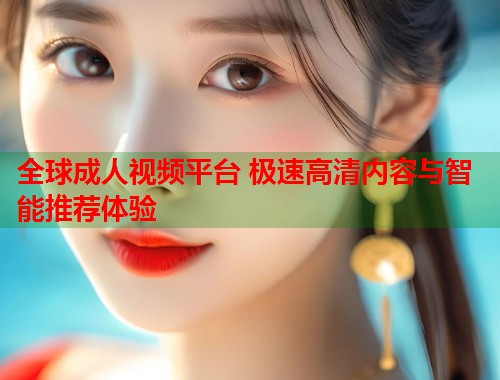 全球成人视频平台 极速高清内容与智能推荐体验
