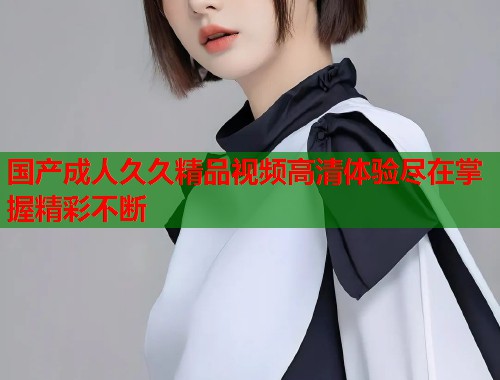 国产成人久久精品视频高清体验尽在掌握精彩不断