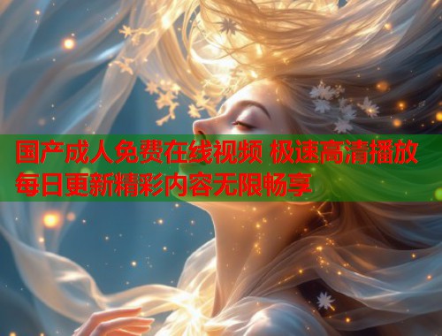 国产成人免费在线视频 极速高清播放每日更新精彩内容无限畅享