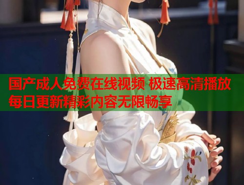 国产成人免费在线视频 极速高清播放每日更新精彩内容无限畅享