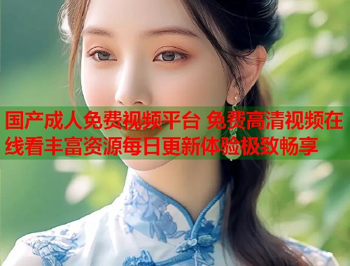 国产成人免费视频平台 免费高清视频在线看丰富资源每日更新体验极致畅享