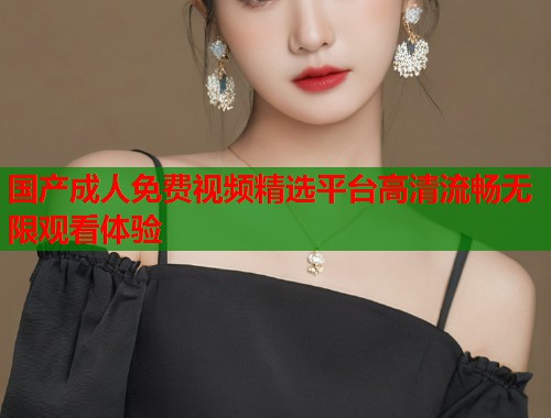国产成人免费视频精选平台高清流畅无限观看体验