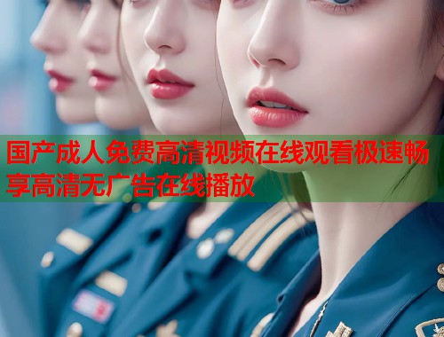 国产成人免费高清视频在线观看极速畅享高清无广告在线播放