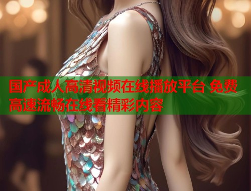国产成人高清视频在线播放平台 免费高速流畅在线看精彩内容