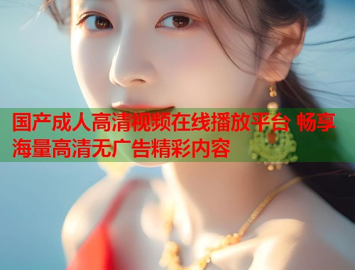 国产成人高清视频在线播放平台 畅享海量高清无广告精彩内容