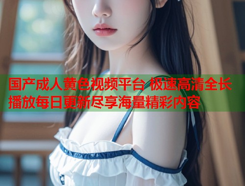 国产成人黄色视频平台 极速高清全长播放每日更新尽享海量精彩内容