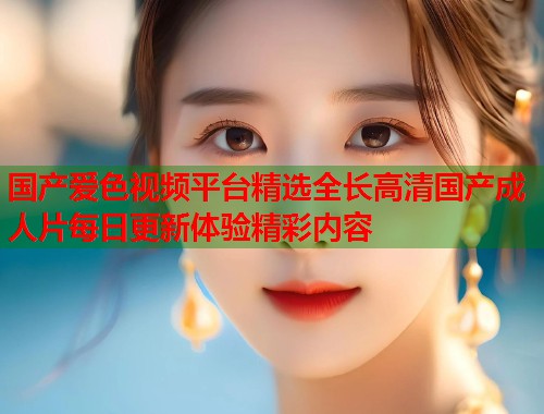 国产爱色视频平台精选全长高清国产成人片每日更新体验精彩内容