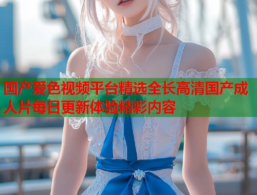 国产爱色视频平台精选全长高清国产成人片每日更新体验精彩内容