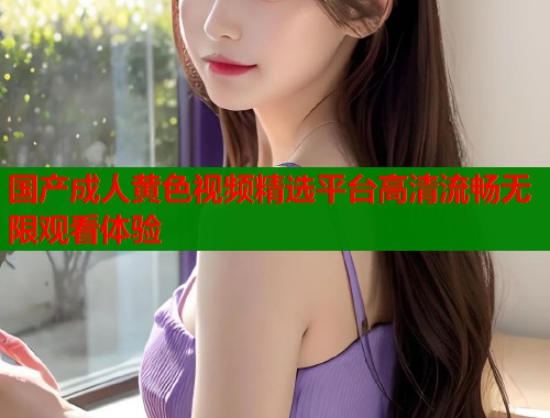 国产成人黄色视频精选平台高清流畅无限观看体验
