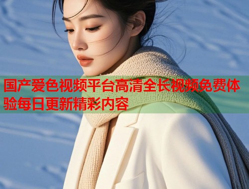 国产爱色视频平台高清全长视频免费体验每日更新精彩内容
