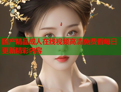国产精品成人在线视频高清免费看每日更新精彩内容