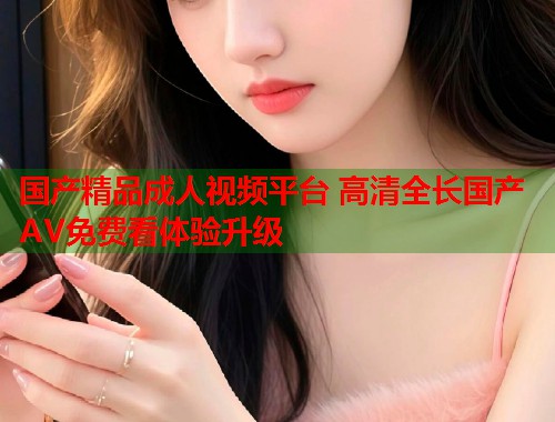 国产精品成人视频平台 高清全长国产AV免费看体验升级