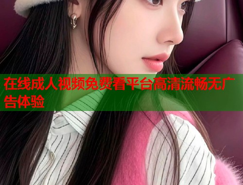 在线成人视频免费看平台高清流畅无广告体验