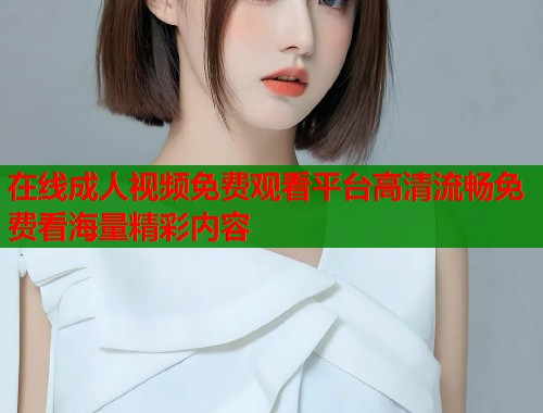 在线成人视频免费观看平台高清流畅免费看海量精彩内容