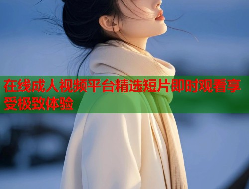 在线成人视频平台精选短片即时观看享受极致体验