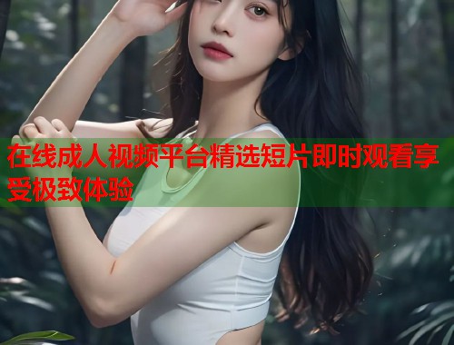 在线成人视频平台精选短片即时观看享受极致体验