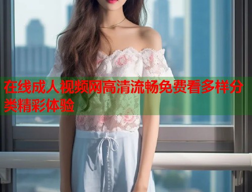 在线成人视频网高清流畅免费看多样分类精彩体验