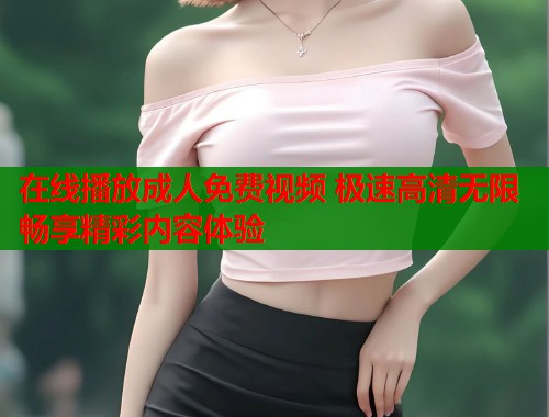 在线播放成人免费视频 极速高清无限畅享精彩内容体验