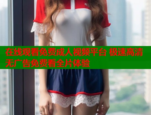 在线观看免费成人视频平台 极速高清无广告免费看全片体验
