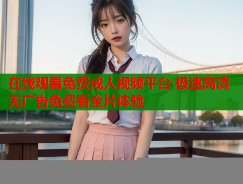在线观看免费成人视频平台 极速高清无广告免费看全片体验