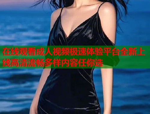 在线观看成人视频极速体验平台全新上线高清流畅多样内容任你选