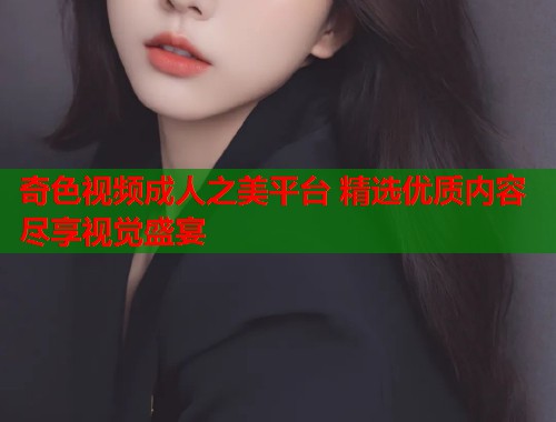 奇色视频成人之美平台 精选优质内容尽享视觉盛宴