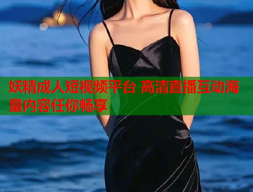 妖精成人短视频平台 高清直播互动海量内容任你畅享