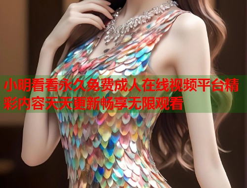 小明看看永久免费成人在线视频平台精彩内容天天更新畅享无限观看