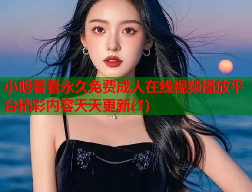 小明看看永久免费成人在线视频播放平台精彩内容天天更新(1)