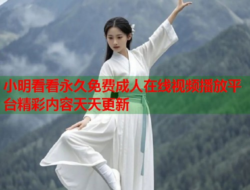 小明看看永久免费成人在线视频播放平台精彩内容天天更新