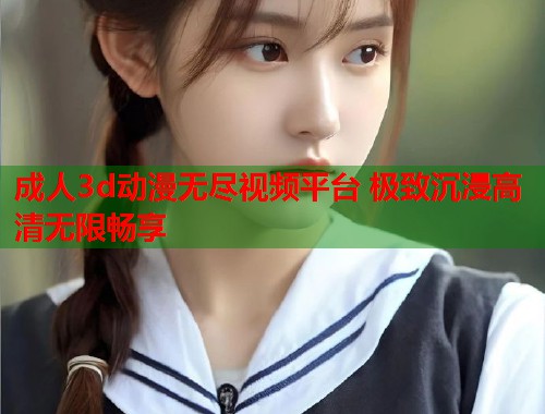 成人3d动漫无尽视频平台 极致沉浸高清无限畅享